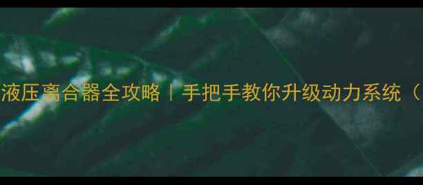 装载机改装液压离合器全攻略手把手教你升级动力系统附避坑指南