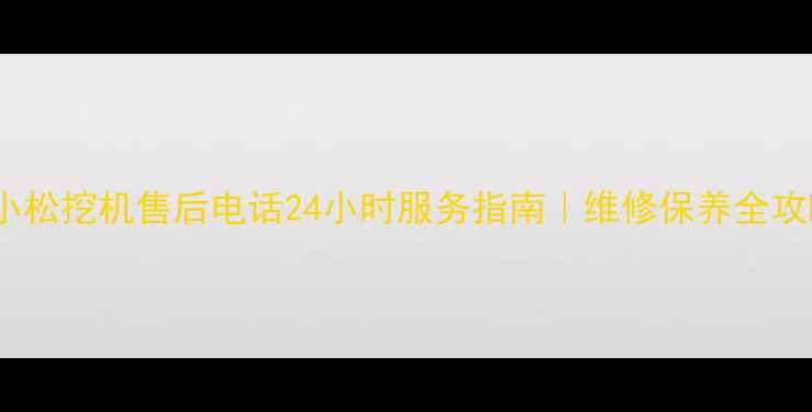 北京小松挖机售后电话24小时服务指南维修保养全攻略