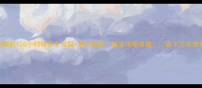挖掘机100小时保养全流程避坑指南超全攻略收藏省下万元维修费