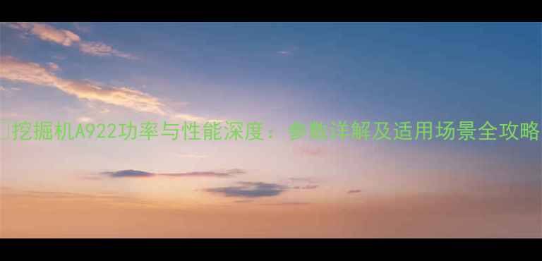 挖掘机A922功率与性能深度参数详解及适用场景全攻略