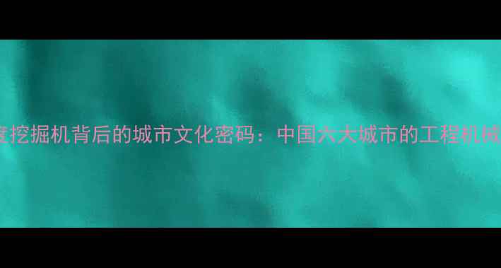 深度挖掘机背后的城市文化密码中国六大城市的工程机械代表